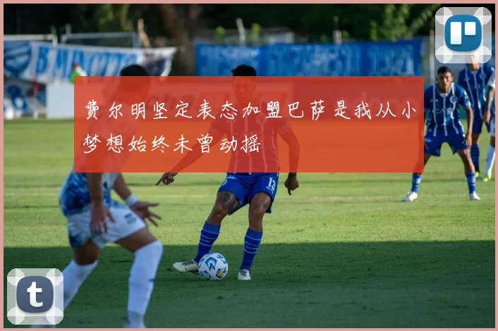 费尔明坚定表态加盟巴萨是我从小梦想始终未曾动摇
