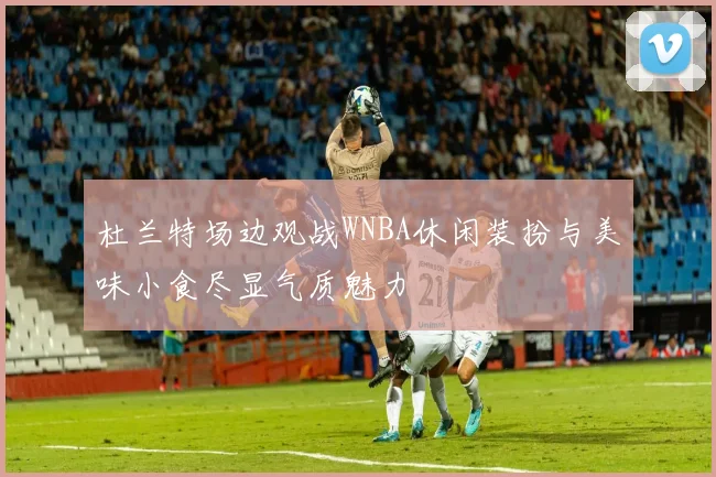 杜兰特场边观战WNBA休闲装扮与美味小食尽显气质魅力