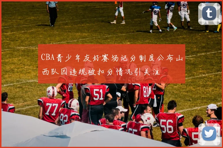 CBA青少年友好赛场记分制度公布山西队因违规被扣分情况引关注