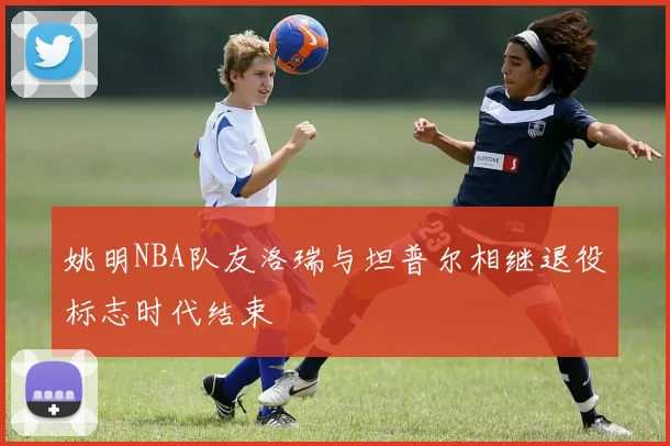 姚明NBA队友洛瑞与坦普尔相继退役标志时代结束