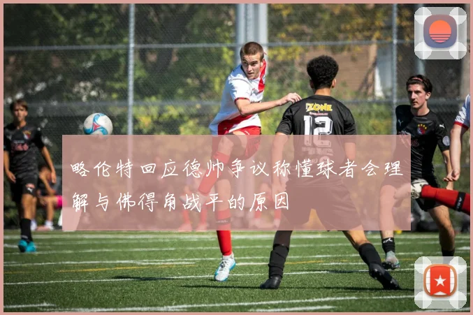 略伦特回应德帅争议称懂球者会理解与佛得角战平的原因