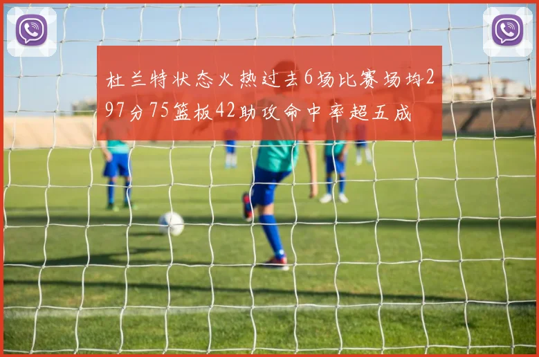 杜兰特状态火热过去6场比赛场均297分75篮板42助攻命中率超五成