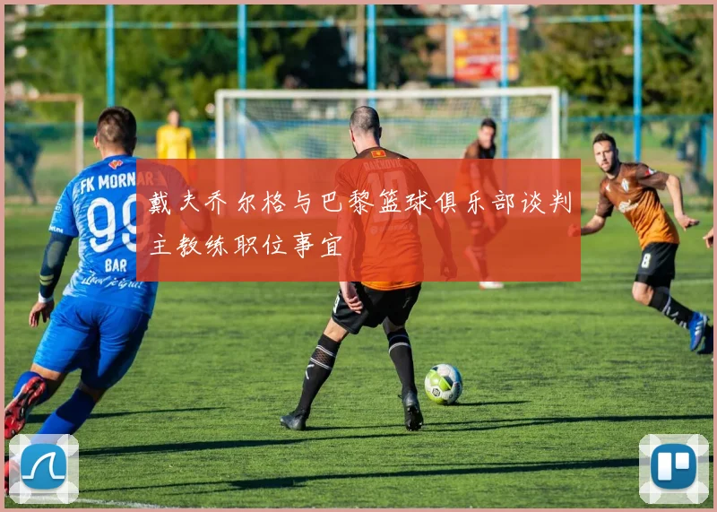 戴夫乔尔格与巴黎篮球俱乐部谈判主教练职位事宜
