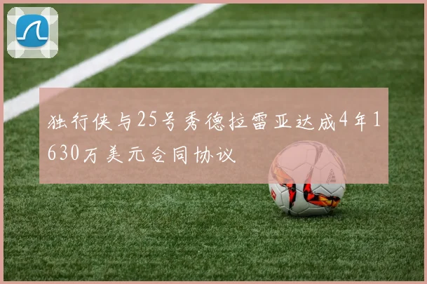 独行侠与25号秀德拉雷亚达成4年1630万美元合同协议