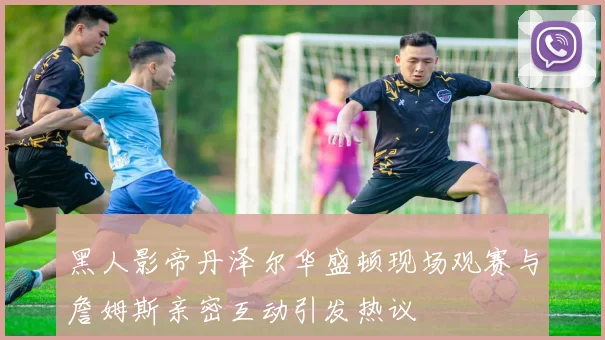 黑人影帝丹泽尔华盛顿现场观赛与詹姆斯亲密互动引发热议