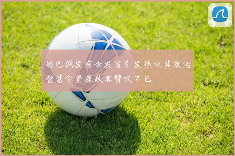 姆巴佩发布会发言引发热议其政治智慧令资深政客赞叹不已