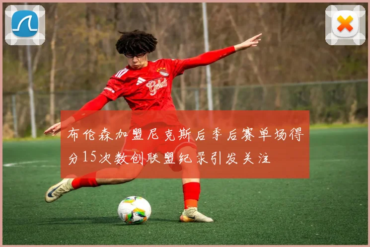 布伦森加盟尼克斯后季后赛单场得分15次数创联盟纪录引发关注
