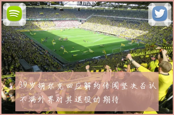 39岁胡尔克回应解约传闻坚决否认不满外界对其退役的期待
