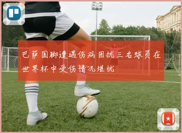 巴萨国脚遭遇伤病困扰三名球员在世界杯中受伤情况堪忧